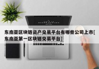 东南亚区块链资产交易平台有哪些公司上市[东南亚第一区块链交易平台]